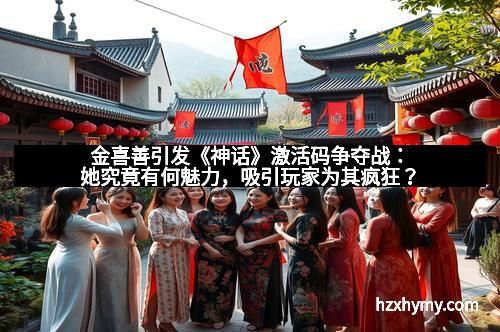 金喜善引发《神话》激活码争夺战:她究竟有何魅力,吸引玩家为其疯狂?